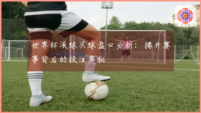 世界杯滚球买球盘口分析：揭开赛事背后的投注奥秘